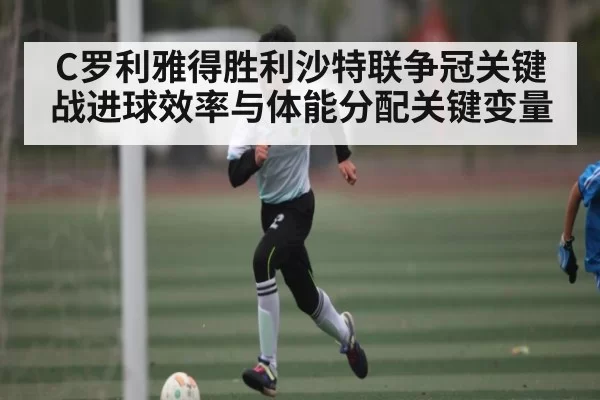 C罗利雅得胜利沙特联争冠关键战进球效率与体能分配关键变量
